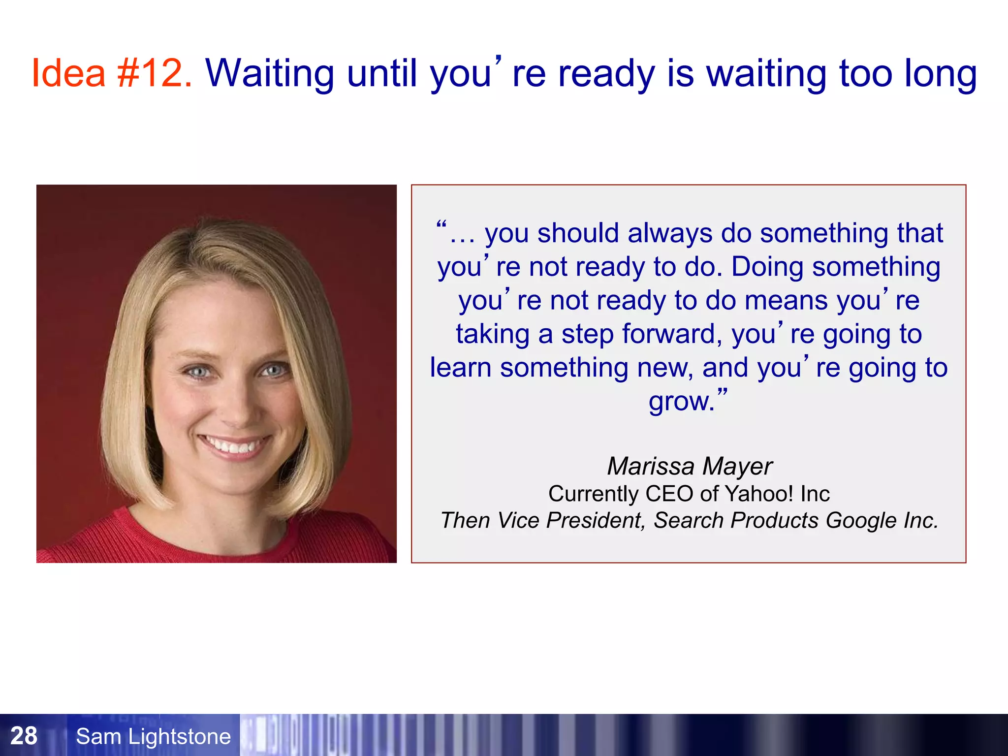 Sam Lightstone28
“… you should always do something that
you’re not ready to do. Doing something
you’re not ready to do means you’re
taking a step forward, you’re going to
learn something new, and you’re going to
grow.”
Marissa Mayer
Currently CEO of Yahoo! Inc
Then Vice President, Search Products Google Inc.
Idea #12. Waiting until you’re ready is waiting too long
 