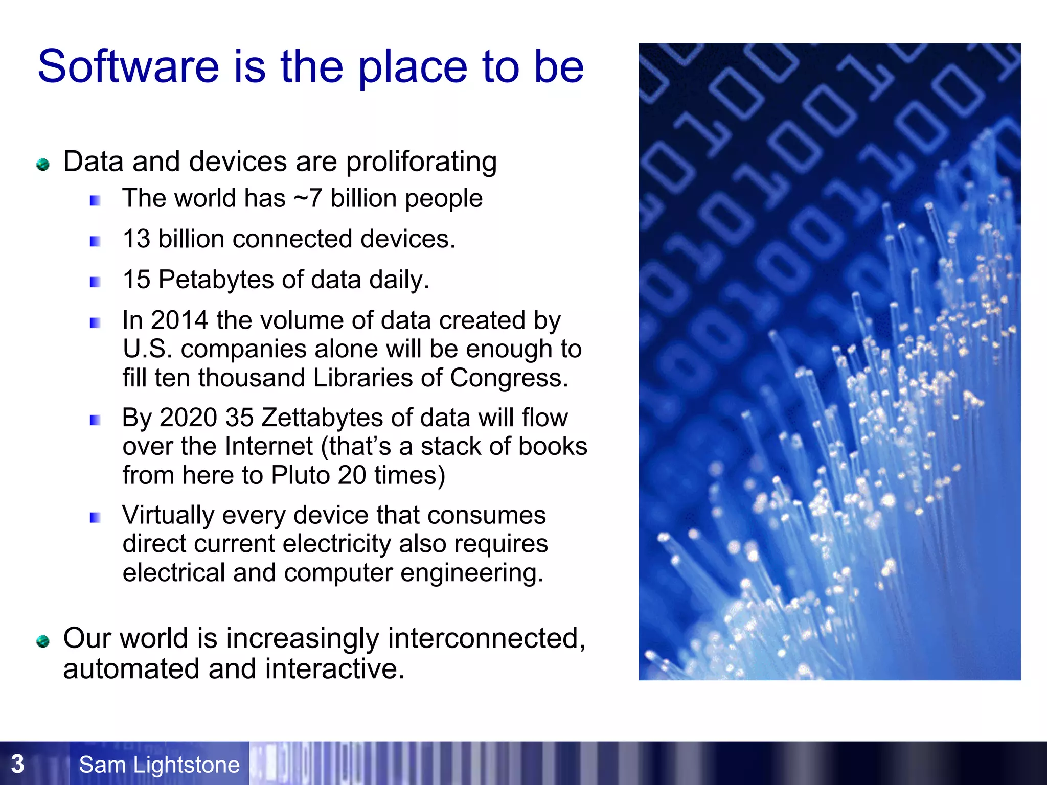 Sam Lightstone3
Software is the place to be
Data and devices are proliforating
The world has ~7 billion people
13 billion connected devices.
15 Petabytes of data daily.
In 2014 the volume of data created by
U.S. companies alone will be enough to
fill ten thousand Libraries of Congress.
By 2020 35 Zettabytes of data will flow
over the Internet (that’s a stack of books
from here to Pluto 20 times)
Virtually every device that consumes
direct current electricity also requires
electrical and computer engineering.
Our world is increasingly interconnected,
automated and interactive.
 
