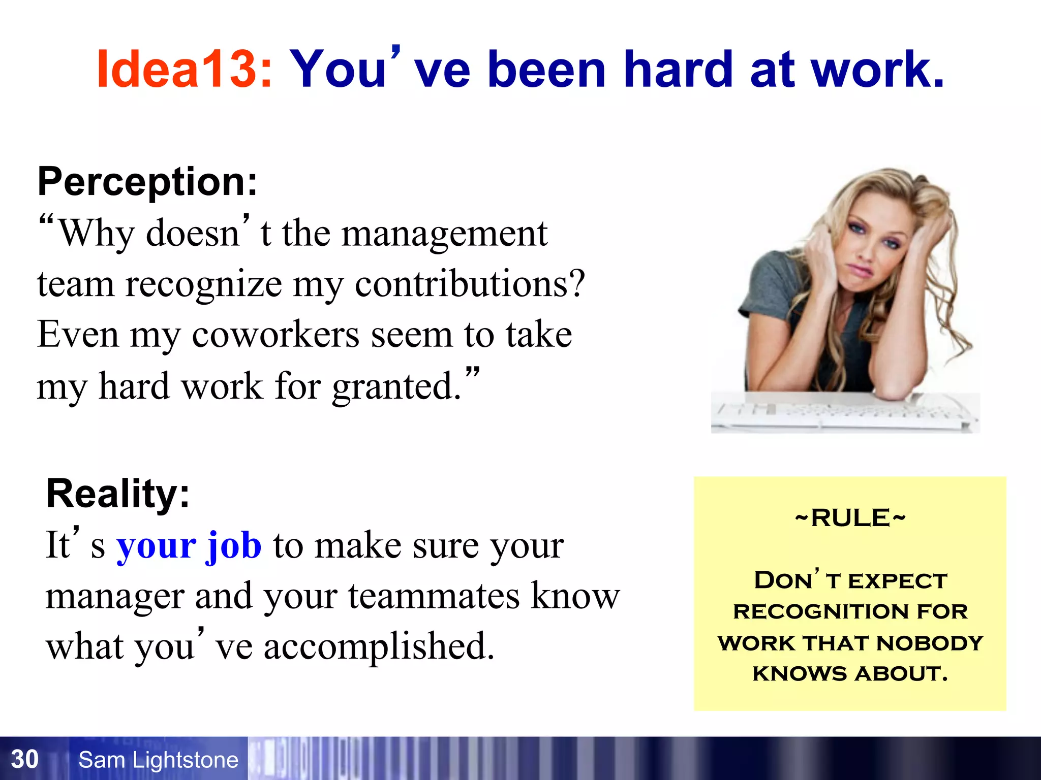 Sam Lightstone30
Idea13: You’ve been hard at work.
Perception:
“Why doesn’t the management
team recognize my contributions?
Even my coworkers seem to take
my hard work for granted.”
Reality:
It’s your job to make sure your
manager and your teammates know
what you’ve accomplished.
~RULE~
Don’t expect
recognition for
work that nobody
knows about.
 