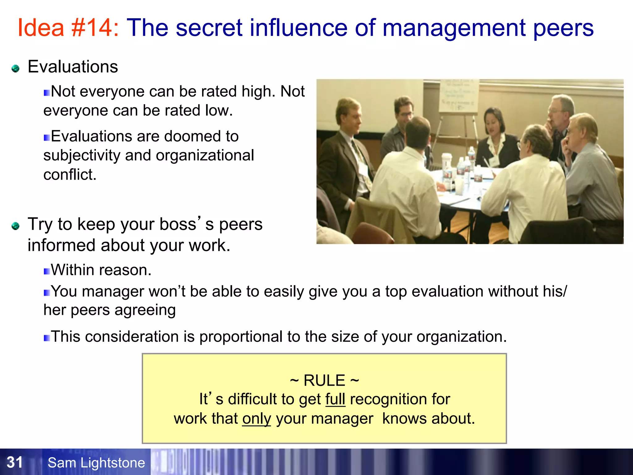 Sam Lightstone31
Idea #14: The secret influence of management peers
Evaluations
Not everyone can be rated high. Not
everyone can be rated low.
Evaluations are doomed to
subjectivity and organizational
conflict.
Try to keep your boss’s peers
informed about your work.
Within reason.
You manager won’t be able to easily give you a top evaluation without his/
her peers agreeing
This consideration is proportional to the size of your organization.
~ RULE ~
It’s difficult to get full recognition for
work that only your manager knows about.
 
