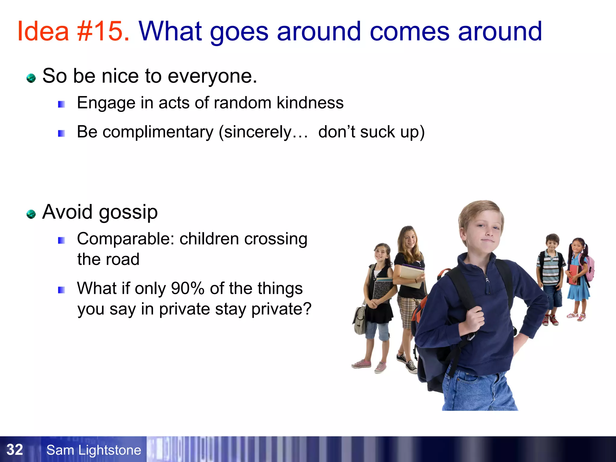 Sam Lightstone32
Idea #15. What goes around comes around
So be nice to everyone.
Engage in acts of random kindness
Be complimentary (sincerely… don’t suck up)
Avoid gossip
Comparable: children crossing
the road
What if only 90% of the things
you say in private stay private?
 