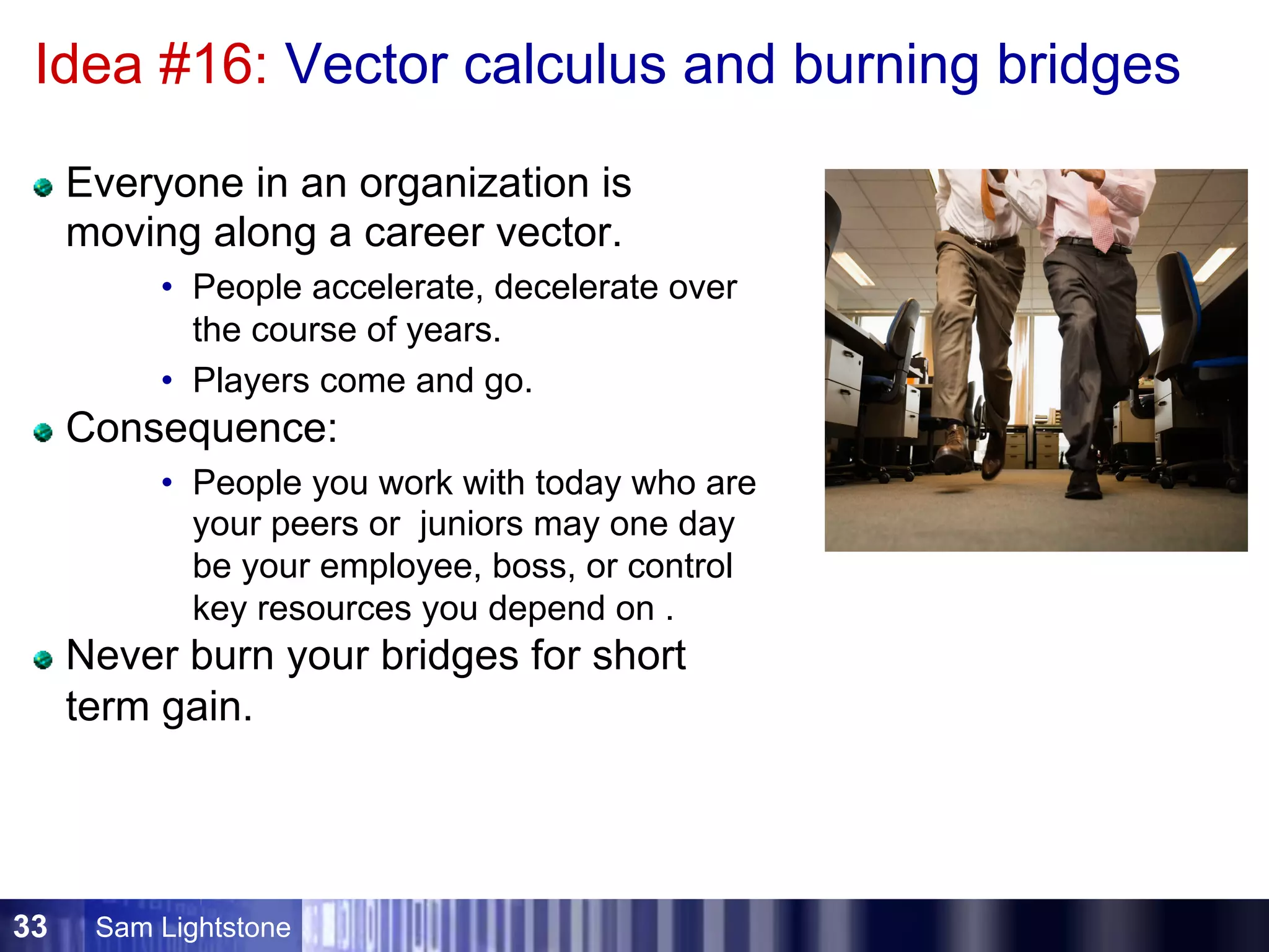 Sam Lightstone33
Idea #16: Vector calculus and burning bridges
Everyone in an organization is
moving along a career vector.
•  People accelerate, decelerate over
the course of years.
•  Players come and go.
Consequence:
•  People you work with today who are
your peers or juniors may one day
be your employee, boss, or control
key resources you depend on .
Never burn your bridges for short
term gain.
 