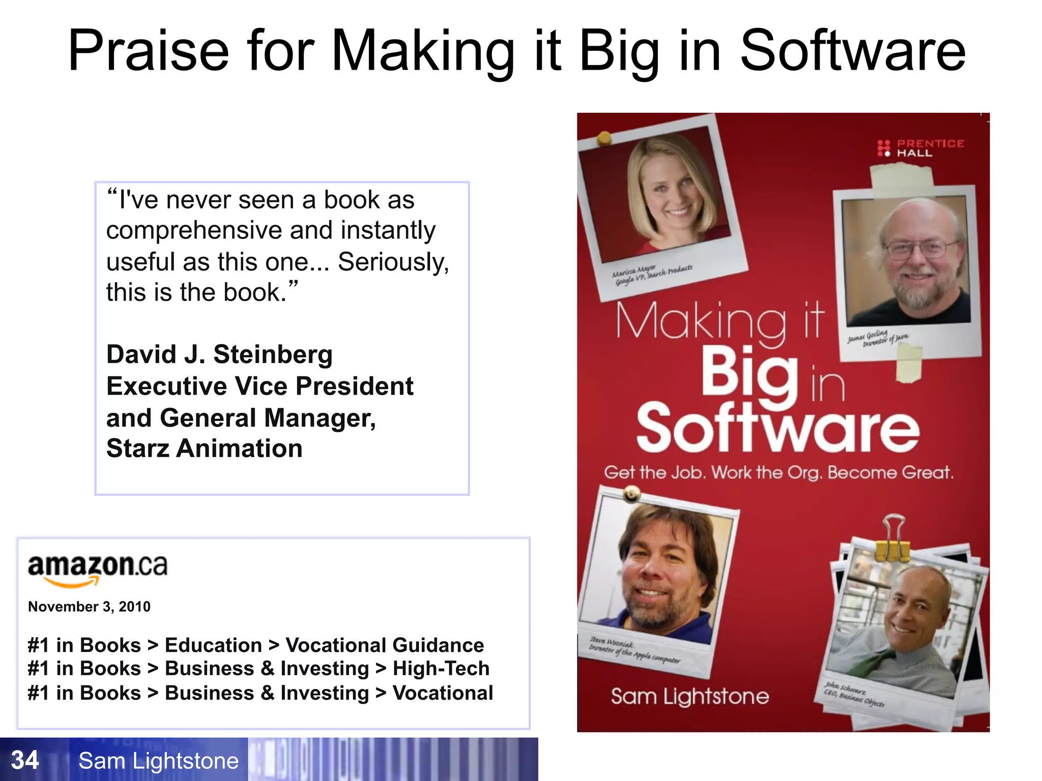 Sam Lightstone34
“It far exceeded my
expectations!”
Dr. Peter Grogono
Professor of Computer Science
Concordia University
“By far the best career guide I
have ever read.”
Amazon.com reader
Praise for Making it Big in Software
“The interviews alone are
worth the price of admission.”
Eric Lundquist, eWeek.com
“ ‘Software is an amazing
place to build a career.’ If you
agree with this sentiment that
opens Sam Lightstone's book
you are likely to enjoy reading
it and find it motivating.”
Sue Gee,
i-programmer.com
“For me, reading this book
was a blissful experience from
cover to cover.”
Mike Riley, Dr. Dobb’s
“… I'm impressed by how
empowered I am after reading
just the first few chapters!
Seriously, I feel like coding the
equivalent of punching a bear
in the face!”
Chris Toohey,
Dominoguru.com
“I've never seen a book as
comprehensive and instantly
useful as this one... Seriously,
this is the book.“
David J. Steinberg,
Executive Vice President
and General Manager,
Starz Animation
“I've never seen a book as
comprehensive and instantly
useful as this one... Seriously,
this is the book.”
David J. Steinberg
Executive Vice President
and General Manager,
Starz Animation
November 3, 2010
#1 in Books  Education  Vocational Guidance
#1 in Books  Business  Investing  High-Tech
#1 in Books  Business  Investing  Vocational
 