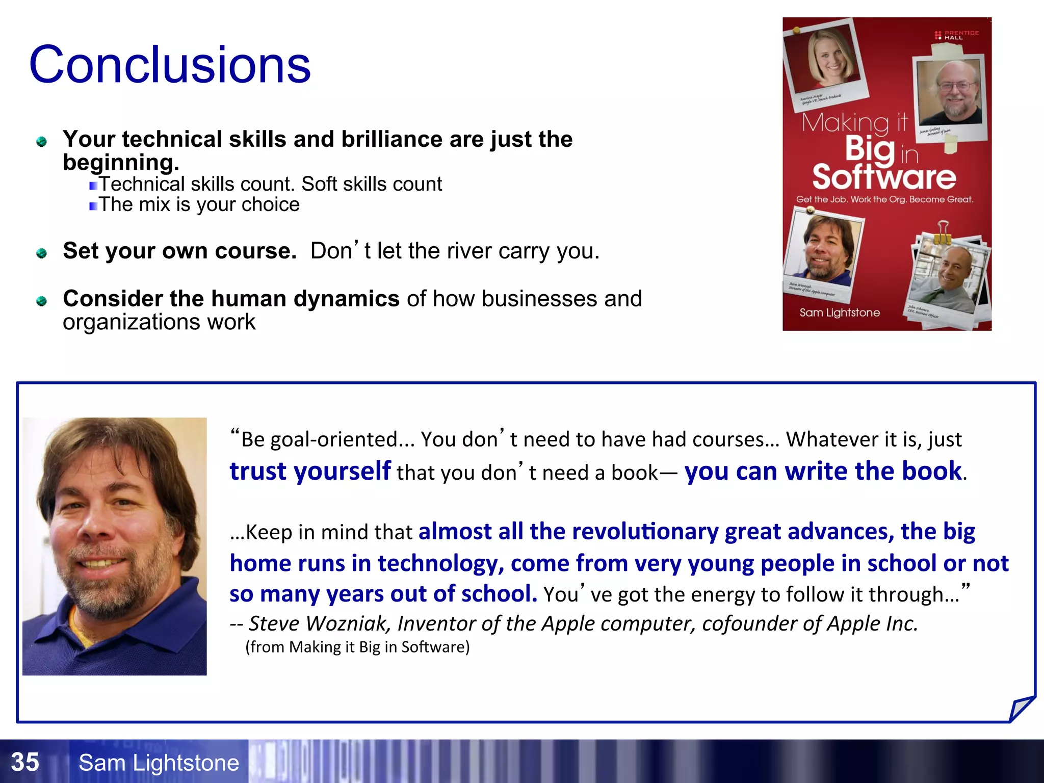 Sam Lightstone35
Conclusions
Your technical skills and brilliance are just the
beginning.
Technical skills count. Soft skills count
The mix is your choice
Set your own course. Don’t let the river carry you.
Consider the human dynamics of how businesses and
organizations work
“Be	
  goal-­‐oriented...	
  You	
  don’t	
  need	
  to	
  have	
  had	
  courses…	
  Whatever	
  it	
  is,	
  just	
  
trust	
  yourself	
  that	
  you	
  don’t	
  need	
  a	
  book—	
  you	
  can	
  write	
  the	
  book.	
  	
  
	
  
…Keep	
  in	
  mind	
  that	
  almost	
  all	
  the	
  revolu5onary	
  great	
  advances,	
  the	
  big	
  
home	
  runs	
  in	
  technology,	
  come	
  from	
  very	
  young	
  people	
  in	
  school	
  or	
  not	
  
so	
  many	
  years	
  out	
  of	
  school.	
  You’ve	
  got	
  the	
  energy	
  to	
  follow	
  it	
  through…”	
  	
  
-­‐-­‐	
  Steve	
  Wozniak,	
  Inventor	
  of	
  the	
  Apple	
  computer,	
  cofounder	
  of	
  Apple	
  Inc.	
  	
  
	
  	
  	
  	
  (from	
  Making	
  it	
  Big	
  in	
  SoEware)	
  
 