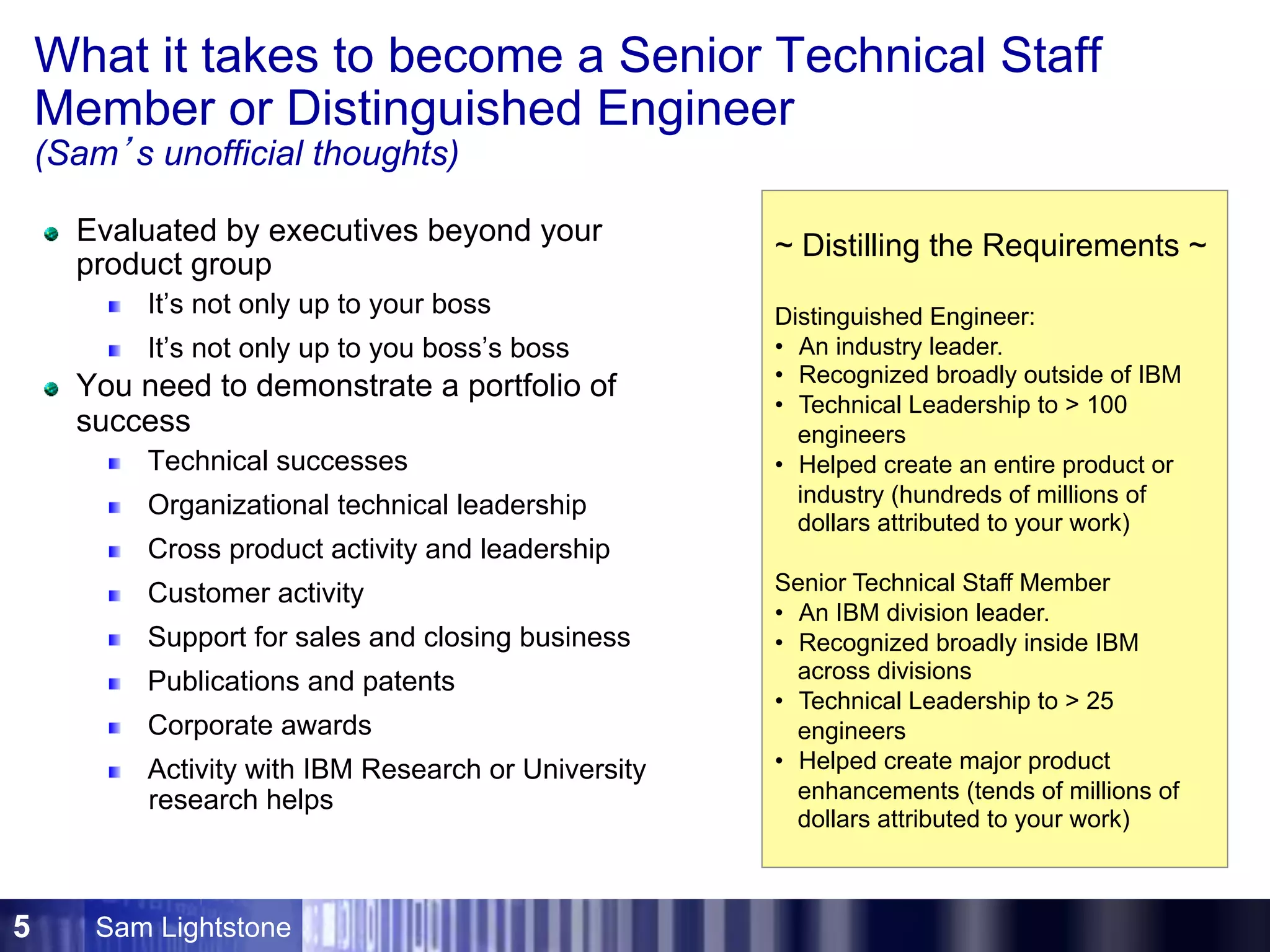 Sam Lightstone5
What it takes to become a Senior Technical Staff
Member or Distinguished Engineer
(Sam’s unofficial thoughts)
Evaluated by executives beyond your
product group
It’s not only up to your boss
It’s not only up to you boss’s boss
You need to demonstrate a portfolio of
success
Technical successes
Organizational technical leadership
Cross product activity and leadership
Customer activity
Support for sales and closing business
Publications and patents
Corporate awards
Activity with IBM Research or University
research helps
~ Distilling the Requirements ~
Distinguished Engineer:
•  An industry leader.
•  Recognized broadly outside of IBM
•  Technical Leadership to > 100
engineers
•  Helped create an entire product or
industry (hundreds of millions of
dollars attributed to your work)
Senior Technical Staff Member
•  An IBM division leader.
•  Recognized broadly inside IBM
across divisions
•  Technical Leadership to > 25
engineers
•  Helped create major product
enhancements (tends of millions of
dollars attributed to your work)
 