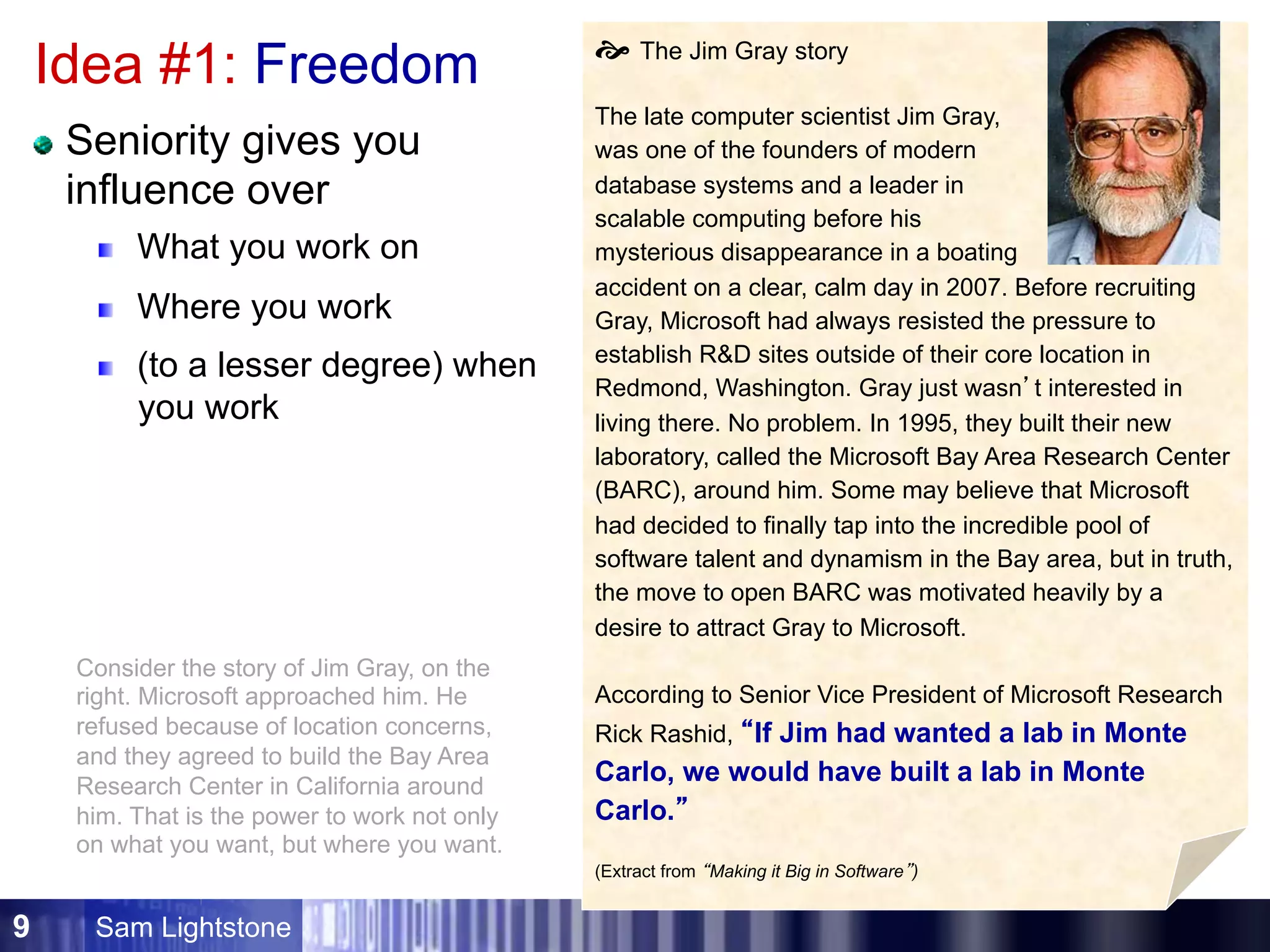 Sam Lightstone9
Idea #1: Freedom
Seniority gives you
influence over
What you work on
Where you work
(to a lesser degree) when
you work
š The Jim Gray story
The late computer scientist Jim Gray,
was one of the founders of modern
database systems and a leader in
scalable computing before his
mysterious disappearance in a boating
accident on a clear, calm day in 2007. Before recruiting
Gray, Microsoft had always resisted the pressure to
establish R&D sites outside of their core location in
Redmond, Washington. Gray just wasn’t interested in
living there. No problem. In 1995, they built their new
laboratory, called the Microsoft Bay Area Research Center
(BARC), around him. Some may believe that Microsoft
had decided to finally tap into the incredible pool of
software talent and dynamism in the Bay area, but in truth,
the move to open BARC was motivated heavily by a
desire to attract Gray to Microsoft.
According to Senior Vice President of Microsoft Research
Rick Rashid, “If Jim had wanted a lab in Monte
Carlo, we would have built a lab in Monte
Carlo.”
(Extract from “Making it Big in Software”)
Consider the story of Jim Gray, on the
right. Microsoft approached him. He
refused because of location concerns,
and they agreed to build the Bay Area
Research Center in California around
him. That is the power to work not only
on what you want, but where you want.
 