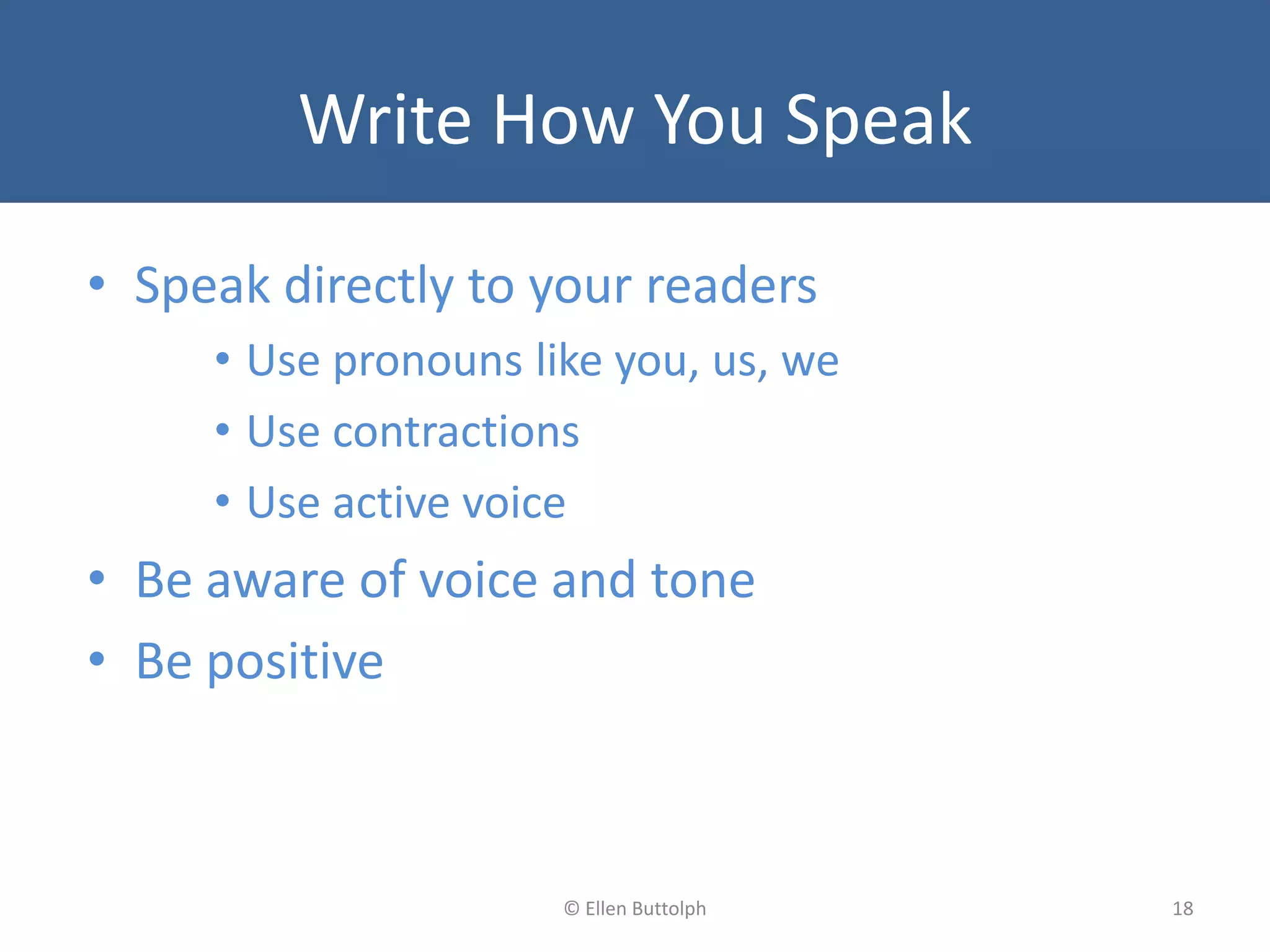 Write How You Speak
• Speak directly to your readers
• Use pronouns like you, us, we
• Use contractions
• Use active voice
• Be aware of voice and tone
• Be positive
18© Ellen Buttolph
 