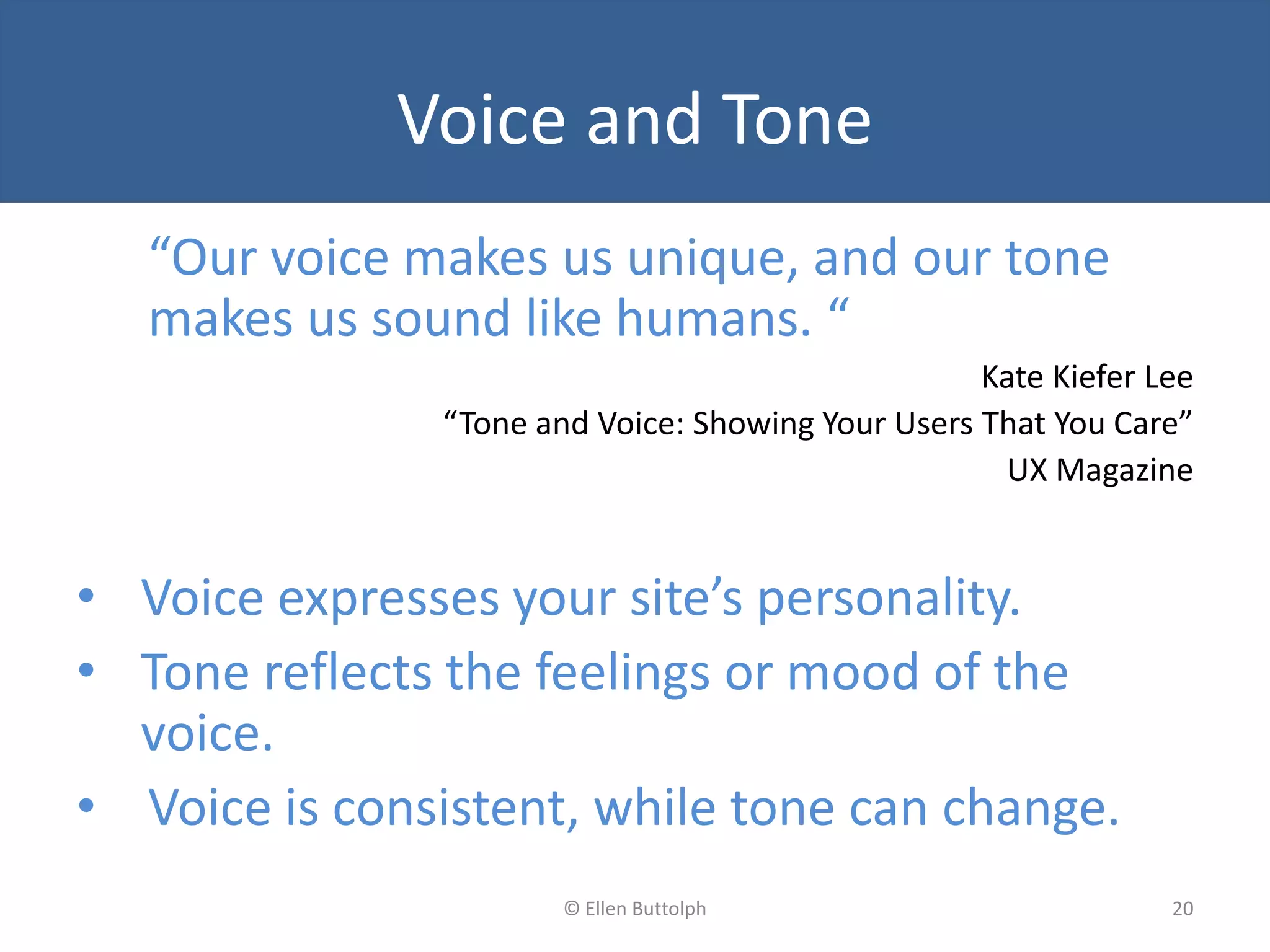 Voice and Tone
“Our voice makes us unique, and our tone
makes us sound like humans. “
Kate Kiefer Lee
“Tone and Voice: Showing Your Users That You Care”
UX Magazine
• Voice expresses your site’s personality.
• Tone reflects the feelings or mood of the
voice.
• Voice is consistent, while tone can change.
20© Ellen Buttolph
 