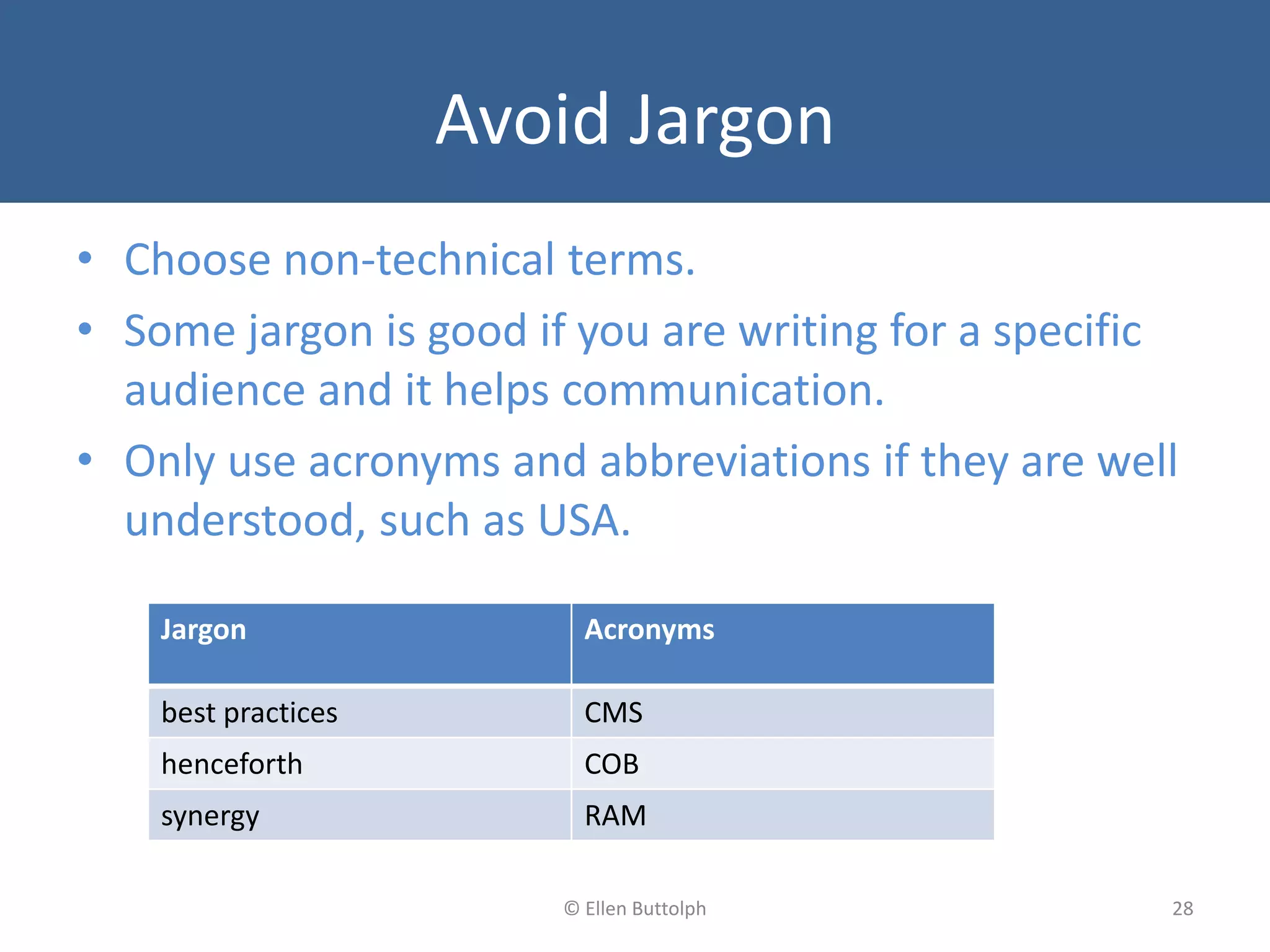 Avoid Jargon
• Choose non-technical terms.
• Some jargon is good if you are writing for a specific
audience and it helps communication.
• Only use acronyms and abbreviations if they are well
understood, such as USA.
28© Ellen Buttolph
Jargon Acronyms
best practices CMS
henceforth COB
synergy RAM
 