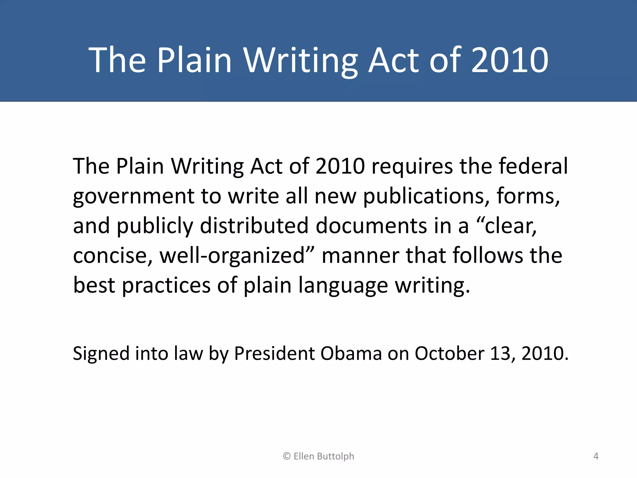 The Plain Writing Act of 2010
The Plain Writing Act of 2010 requires the federal
government to write all new publications, forms,
and publicly distributed documents in a “clear,
concise, well-organized” manner that follows the
best practices of plain language writing.
Signed into law by President Obama on October 13, 2010.
4© Ellen Buttolph
 