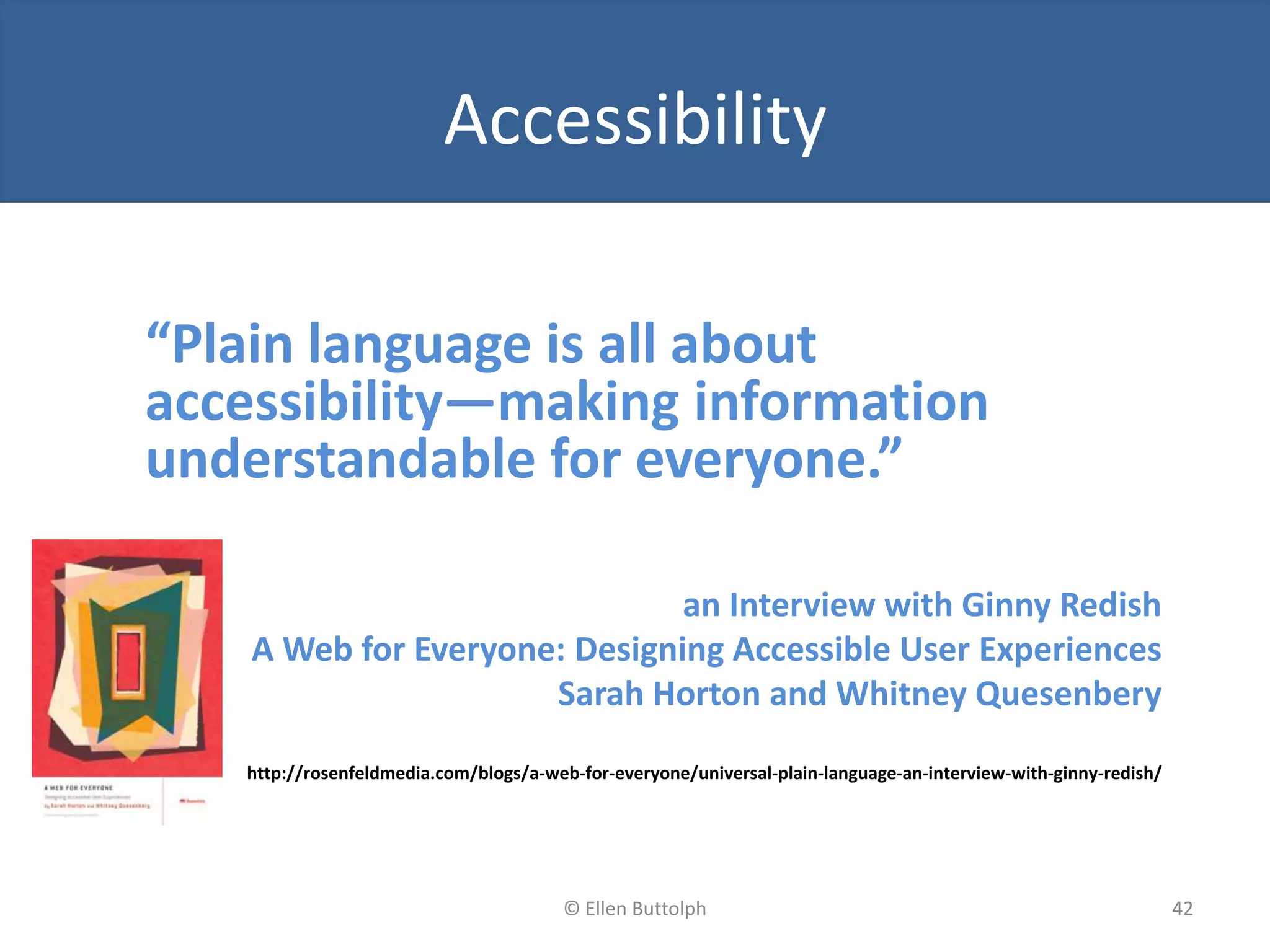 Accessibility
“Plain language is all about
accessibility—making information
understandable for everyone.”
an Interview with Ginny Redish
A Web for Everyone: Designing Accessible User Experiences
Sarah Horton and Whitney Quesenbery
http://rosenfeldmedia.com/blogs/a-web-for-everyone/universal-plain-language-an-interview-with-ginny-redish/
42© Ellen Buttolph
 
