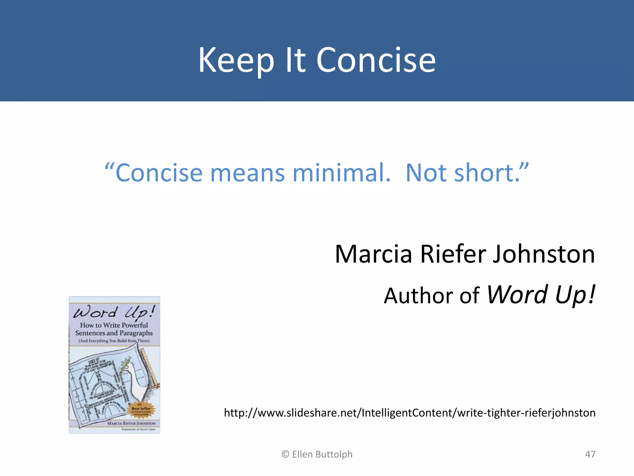 Keep It Concise
“Concise means minimal. Not short.”
Marcia Riefer Johnston
Author of Word Up!
http://www.slideshare.net/IntelligentContent/write-tighter-rieferjohnston
47© Ellen Buttolph
 
