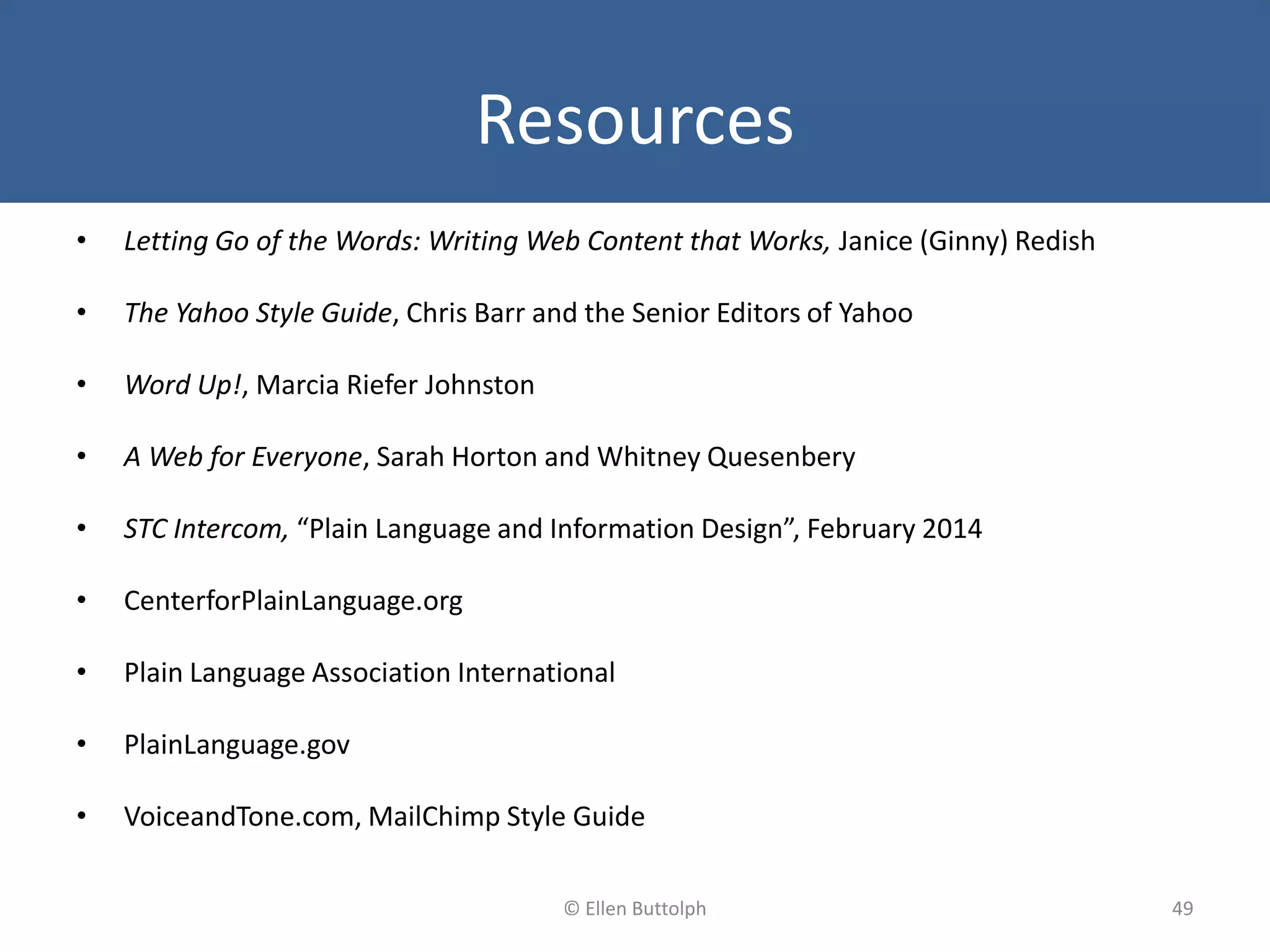 Resources
• Letting Go of the Words: Writing Web Content that Works, Janice (Ginny) Redish
• The Yahoo Style Guide, Chris Barr and the Senior Editors of Yahoo
• Word Up!, Marcia Riefer Johnston
• A Web for Everyone, Sarah Horton and Whitney Quesenbery
• STC Intercom, “Plain Language and Information Design”, February 2014
• CenterforPlainLanguage.org
• Plain Language Association International
• PlainLanguage.gov
• VoiceandTone.com, MailChimp Style Guide
49© Ellen Buttolph
 