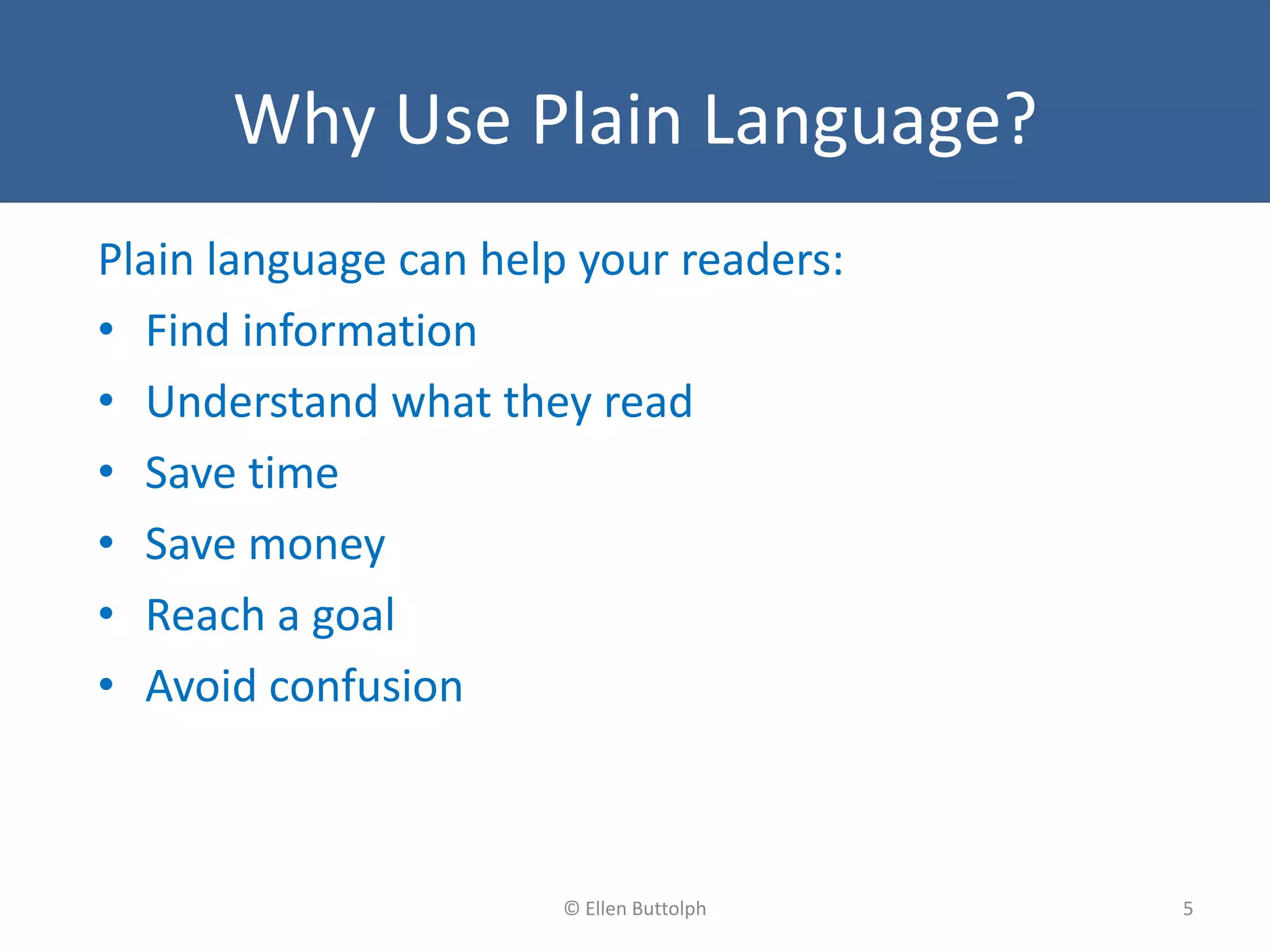 Why Use Plain Language?
Plain language can help your readers:
• Find information
• Understand what they read
• Save time
• Save money
• Reach a goal
• Avoid confusion
5© Ellen Buttolph
 