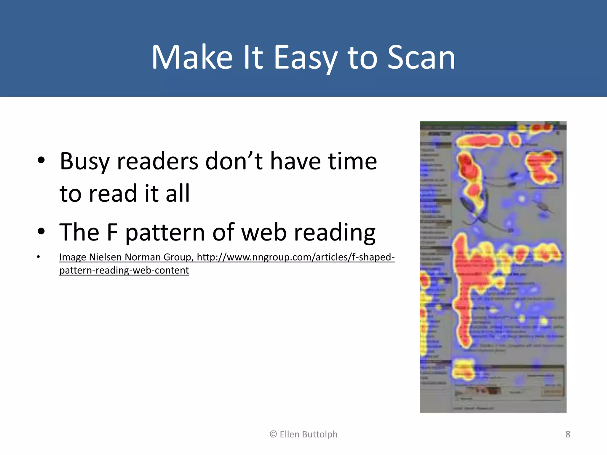 Make It Easy to Scan
• Busy readers don’t have time
to read it all
• The F pattern of web reading
• Image Nielsen Norman Group, http://www.nngroup.com/articles/f-shaped-
pattern-reading-web-content
8© Ellen Buttolph
 