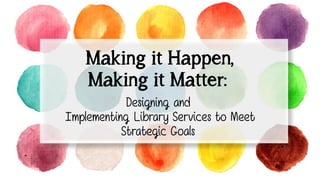 Making it Happen,
Making it Matter:
Designing and
Implementing Library Services to Meet
Strategic Goals
 