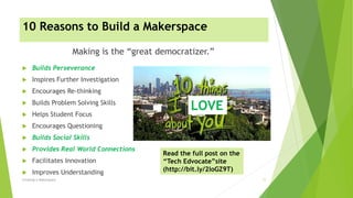10 Reasons to Build a Makerspace
 Builds Perseverance
 Inspires Further Investigation
 Encourages Re-thinking
 Builds Problem Solving Skills
 Helps Student Focus
 Encourages Questioning
 Builds Social Skills
 Provides Real World Connections
 Facilitates Innovation
 Improves Understanding
Making is the “great democratizer.”
Creating A Makerspace 11
LOVE
Read the full post on the
“Tech Edvocate”site
(http://bit.ly/2loGZ9T)
 