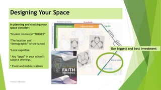 Designing Your Space
Creating A Makerspace 14
In planning and stocking your
space consider:
*Student interests/“THEMES”
*The location and
“demographic” of the school
*Local expertise
* Any “gaps” in your school’s
subject offerings
* Fixed and mobile stations
Our biggest and best investment
 