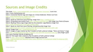 Sources and Image Credits
Title Slide: https://www.mathews360.com/mathews-maker-movement/ Icons from
http://icons.mysitemyway.com
Slide 2: Connected Teacher logo and image are © Simon McKenzie; Twitter icon from
http://www.bajanthings.biz/images/ticon.png
Slide 3: https://youtu.be/EZ15vUjgqvw
Slide 4: Quote as cited from Laura Fleming; image from https://yorkforum.org/
Slide 5: Screenshots and content from http://worlds-of-learning.com; Still image from Field of Dreams
Slide 6: Big Bang Theory Lego Image taken by the presenter; Lego Robotics image from
http://www.education.rec.ri.cmu.edu/content/lego/
Slide 7: Quote as cited from Laura Fleming; entrepreneurship image from
http://gapingvoid.com/content/uploads/2016/08/entrepreneurship-isnt-a-job-1.jpg
Slide 8: Images from http://enablingthefuture.org
Slide 9: Images of Lego creation by Year 9 student at Faith Lutheran College; ”Voice and Choice” image
from https://pluginandpowerup.files.wordpress.com/2015/09/voicechoice-ade.png; Gary Stager quote
from Laura Fleming’s Worlds of Making p.55
Slide 10: Time lapse video created by Year 8 students at Faith Lutheran College
Slide 11: http://bit.ly/2loGZ9T Adjusted movie image sourced from
https://img.buzzfeed.com/buzzfeed-static/static/2016-02/17/8/enhanced/webdr15/enhanced-2441-
1455714040-1.jpg
Creating A Makerspace 22
 