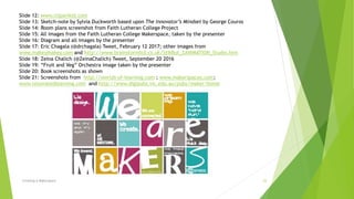 Creating A Makerspace 23
Slide 12: www.clipartkid.com
Slide 13: Sketch-note by Sylvia Duckworth based upon The Innovator’s Mindset by George Couros
Slide 14: Room plans screenshot from Faith Lutheran College Project
Slide 15: All images from the Faith Lutheran College Makerspace, taken by the presenter
Slide 16: Diagram and all images by the presenter
Slide 17: Eric Chagala (@drchagala) Tweet, February 12 2017; other images from
www.makeymakey.com and http://www.brainstormltd.co.uk/StikBot_ZANIMATION_Studio.htm
Slide 18: Zeina Chalich (@ZeinaChalich) Tweet, September 20 2016
Slide 19: “Fruit and Veg” Orchestra image taken by the presenter
Slide 20: Book screenshots as shown
Slide 21: Screenshots from http://worlds-of-learning.com ; www.makerspaces.com;
www.renovatedlearning.com and http://www.digipubs.vic.edu.au/pubs/maker/home
 