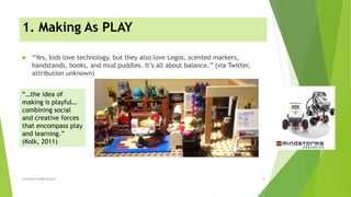 1. Making As PLAY
 “Yes, kids love technology, but they also love Legos, scented markers,
handstands, books, and mud puddles. It’s all about balance.” (via Twitter,
attribution unknown)
Creating A Makerspace 6
“…the idea of
making is playful…
combining social
and creative forces
that encompass play
and learning.”
(Kolk, 2011)
 