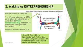 2. Making As ENTREPRENEURSHIP
Creating A Makerspace 7
Makerspaces can develop
“ … lifelong interests in STEM
or in other creative fields
…but also to think
entrepreneurially and seek to
make their own jobs and
industries …”
Fleming, L. Worlds of Making, p. 38
In Issue 18, Term 1 2016 of
TechnologyEd you’ll find my ideas
on Student Entrepreneurship (and 3D
printed smartphone cases, Richard
Branson and shoe care kits.)
(think maybe film production, 3D design or molecular gastronomy)
 
