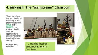 4. Making In The “Mainstream” Classroom
Creating A Makerspace 9
“In an era where
teachers should be
accepting of and
promoting student
VOICE and
CHOICE … all
students should
have the
opportunity to
demonstrate their
learning through
making.”
Me, Right Here,
Right Now
“ … making inspires
educational reform.”
Gary Stager
 