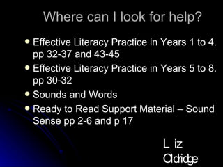 Where can I look for help? Effective Literacy Practice in Years 1 to 4. pp 32-37 and 43-45 Effective Literacy Practice in Years 5 to 8. pp 30-32 Sounds and Words Ready to Read Support Material – Sound Sense pp 2-6 and p 17 Liz Oldridge NZRA 2009 