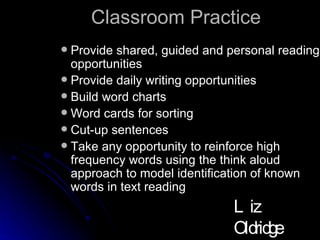 Classroom Practice Provide shared, guided and personal reading opportunities Provide daily writing opportunities Build word charts Word cards for sorting Cut-up sentences Take any opportunity to reinforce high frequency words using the think aloud approach to model identification of known words in text reading  Liz Oldridge NZRA 2009 
