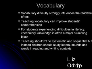 Vocabulary Vocabulary difficulty strongly influences the readability of text Teaching vocabulary can improve students’ comprehension For students experiencing difficulties in literacy, vocabulary knowledge is often a major stumbling block Teaching shouldn’t be systematic and sequential but instead children should study letters, sounds and words in reading and writing contexts Liz Oldridge NZRA 2009 