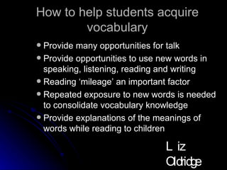 How to help students acquire vocabulary Provide many opportunities for talk Provide opportunities to use new words in speaking, listening, reading and writing Reading ‘mileage’ an important factor Repeated exposure to new words is needed to consolidate vocabulary knowledge Provide explanations of the meanings of words while reading to children Liz Oldridge NZRA 2009 