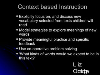 Context based Instruction Explicitly focus on, and discuss new vocabulary selected from texts children will read Model strategies to explore meanings of new words Provide meaningful practice and specific feedback Use co-operative problem solving ‘ What kinds of words would we expect to be in this text?’ Liz Oldridge NZRA 2009 