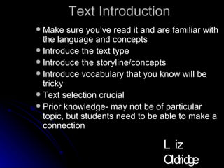 Text Introduction Make sure you’ve read it and are familiar with the language and concepts Introduce the text type Introduce the storyline/concepts Introduce vocabulary that you know will be tricky Text selection crucial Prior knowledge- may not be of particular topic, but students need to be able to make a connection Liz Oldridge NZRA 2009 