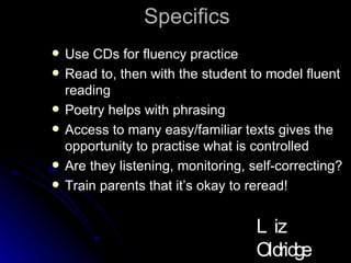 Specifics Use CDs for fluency practice Read to, then with the student to model fluent reading Poetry helps with phrasing Access to many easy/familiar texts gives the opportunity to practise what is controlled Are they listening, monitoring, self-correcting? Train parents that it’s okay to reread! Liz Oldridge NZRA 2009 