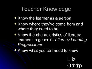 Teacher Knowledge Know the learner as a person Know where they’ve come from and where they need to be  Know the characteristics of literacy learners in general–  Literacy Learning Progressions Know what you still need to know Liz Oldridge NZRA 2009 