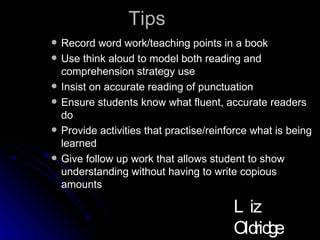 Tips Record word work/teaching points in a book Use think aloud to model both reading and comprehension strategy use Insist on accurate reading of punctuation Ensure students know what fluent, accurate readers do Provide activities that practise/reinforce what is being learned Give follow up work that allows student to show understanding without having to write copious amounts Liz Oldridge NZRA 2009 