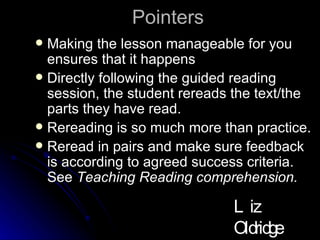 Pointers Making the lesson manageable for you ensures that it happens Directly following the guided reading session, the student rereads the text/the parts they have read.  Rereading is so much more than practice.  Reread in pairs and make sure feedback is according to agreed success criteria. See  Teaching Reading comprehension.  Liz Oldridge NZRA 2009 