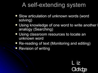 A self-extending system Slow articulation of unknown words (word solving) Using knowledge of one word to write another by analogy (Searching) Using classroom resources to locate an unknown word Re-reading of text (Monitoring and editing) Revision of writing Liz Oldridge NZRA 2009 