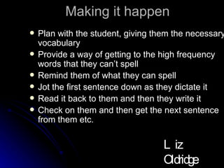 Making it happen Plan with the student, giving them the necessary vocabulary Provide a way of getting to the high frequency words that they can’t spell Remind them of what they can spell Jot the first sentence down as they dictate it Read it back to them and then they write it Check on them and then get the next sentence from them etc. Liz Oldridge NZRA 2009 