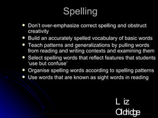 Spelling  Don’t over-emphasize correct spelling and obstruct creativity Build an accurately spelled vocabulary of basic words Teach patterns and generalizations by pulling words from reading and writing contexts and examining them  Select spelling words that reflect features that students ‘use but confuse’ Organise spelling words according to spelling patterns Use words that are known as sight words in reading Liz Oldridge NZRA 2009 