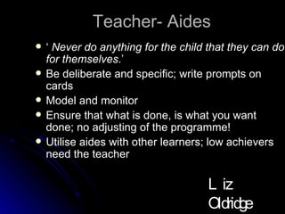 Teacher- Aides ‘  Never do anything for the child that they can do for themselves .’  Be deliberate and specific; write prompts on cards Model and monitor Ensure that what is done, is what you want done; no adjusting of the programme! Utilise aides with other learners; low achievers need the teacher Liz Oldridge NZRA 2009 