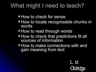 What might I need to teach? How to check for sense How to locate recognisable chunks in words How to read through words How to check that predictions fit all sources of information How to make connections with and gain meaning from text Liz Oldridge NZRA 2009 