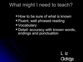 What might I need to teach? How to be sure of what is known Fluent, well phrased reading Vocabulary Detail: accuracy with known words, endings and punctuation Liz Oldridge NZRA 2009 