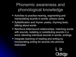 Phonemic awareness and phonological knowledge Activities to practise hearing, segmenting and manipulating sounds in words- picture cards Syllabification and rhyme- poetry, rhyming texts, talking about words Reinforce letter/sound relationships: matching words with sounds, isolating or substituting sounds in a word, blending individual sounds in words, endings  Integrate teaching of reading and writing by incorporating writing for sounds into phonics instruction Liz Oldridge NZRA 2009 