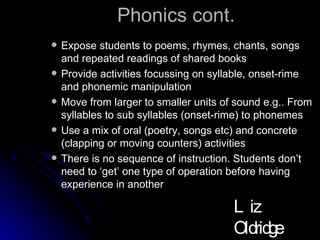 Phonics cont. Expose students to poems, rhymes, chants, songs and repeated readings of shared books Provide activities focussing on syllable, onset-rime and phonemic manipulation  Move from larger to smaller units of sound e.g.. From syllables to sub syllables (onset-rime) to phonemes Use a mix of oral (poetry, songs etc) and concrete (clapping or moving counters) activities There is no sequence of instruction. Students don’t need to ‘get’ one type of operation before having experience in another Liz Oldridge NZRA 2009 