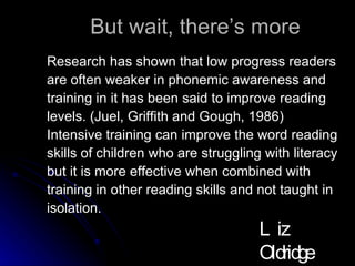 But wait, there’s more Research has shown that low progress readers are often weaker in phonemic awareness and  training in it has been said to improve reading  levels. (Juel, Griffith and Gough, 1986) Intensive training can improve the word reading  skills of children who are struggling with literacy  but it is more effective when combined with  training in other reading skills and not taught in  isolation. Liz Oldridge NZRA 2009 