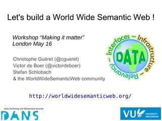 Let's build a World Wide Semantic Web !
Christophe Guéret (@cgueret)
Victor de Boer (@victordeboer)
Stefan Schlobach
& the WorldWideSemanticWeb community
Workshop “Making it matter”
London May 16
http://worldwidesemanticweb.org/
 