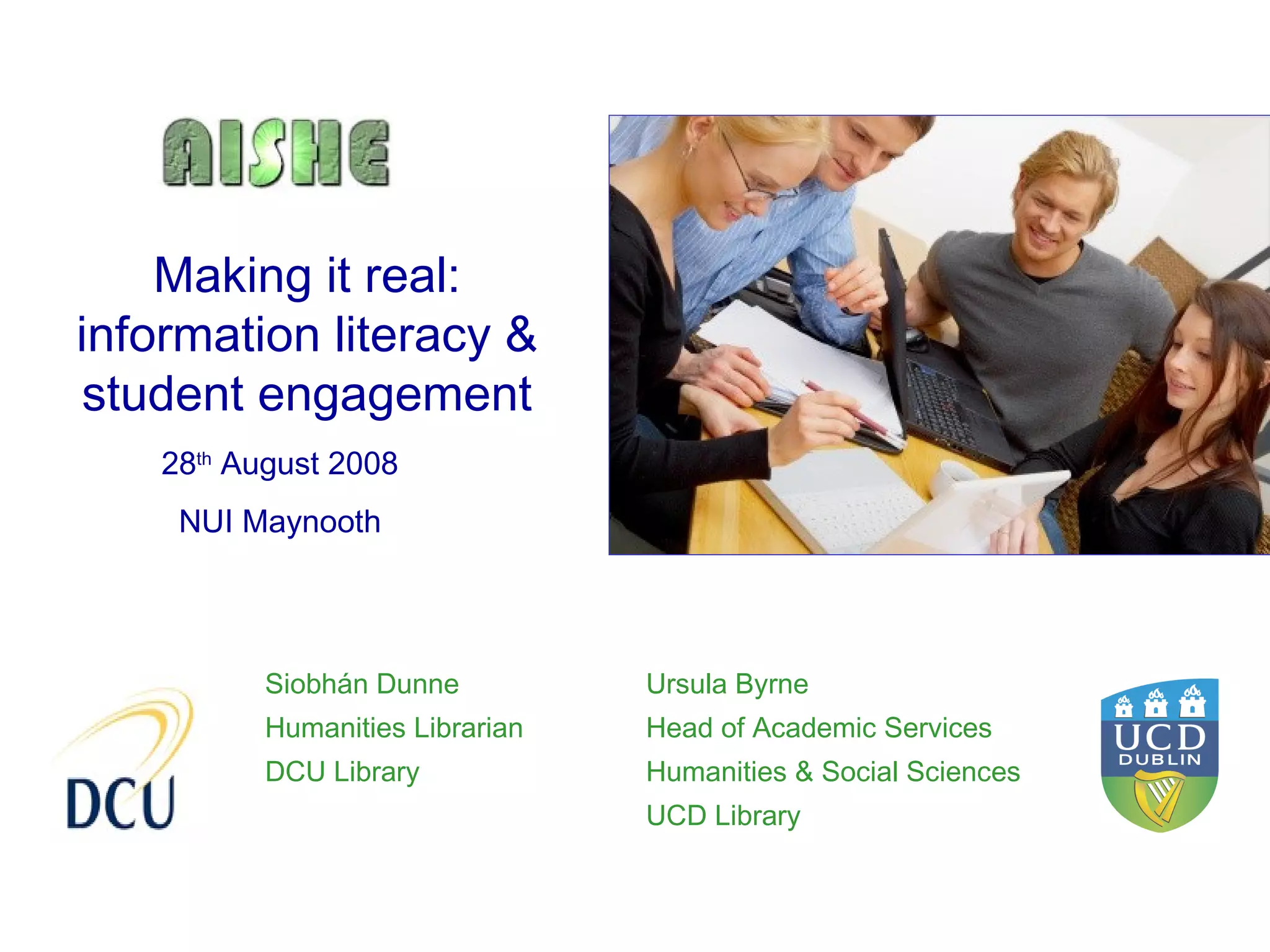 Making it real:
information literacy &
student engagement
    28th August 2008
     NUI Maynooth




          Siobhán Dunne          Ursula Byrne
          Humanities Librarian   Head of Academic Services
          DCU Library            Humanities & Social Sciences
                                 UCD Library
 