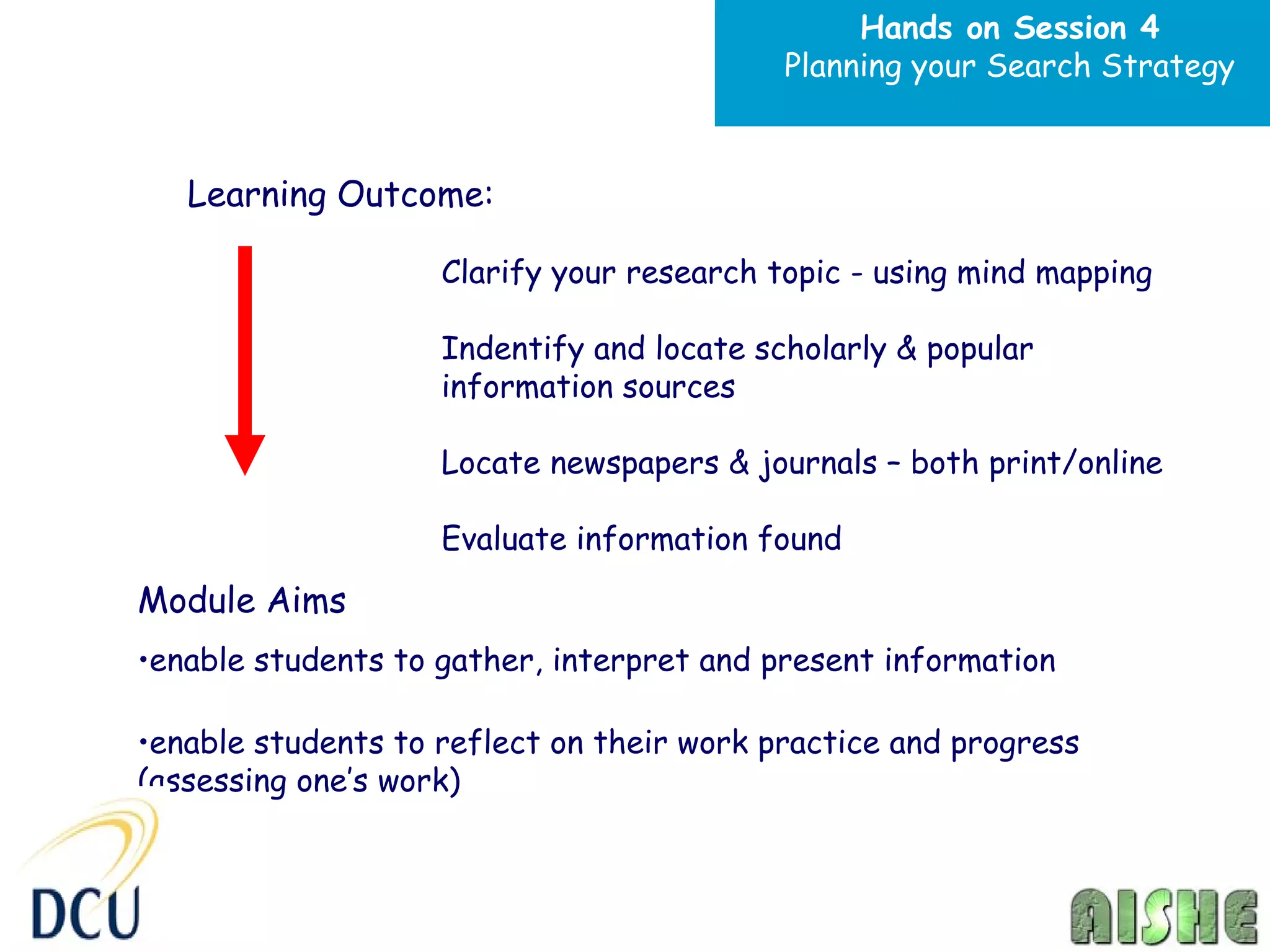 Hands on Session 4
                                           Planning your Search Strategy



   Learning Outcome:

                    Clarify your research topic - using mind mapping

                    Indentify and locate scholarly & popular
                    information sources

                    Locate newspapers & journals – both print/online

                    Evaluate information found
Module Aims
•enable students to gather, interpret and present information

•enable students to reflect on their work practice and progress
(assessing one’s work)
 