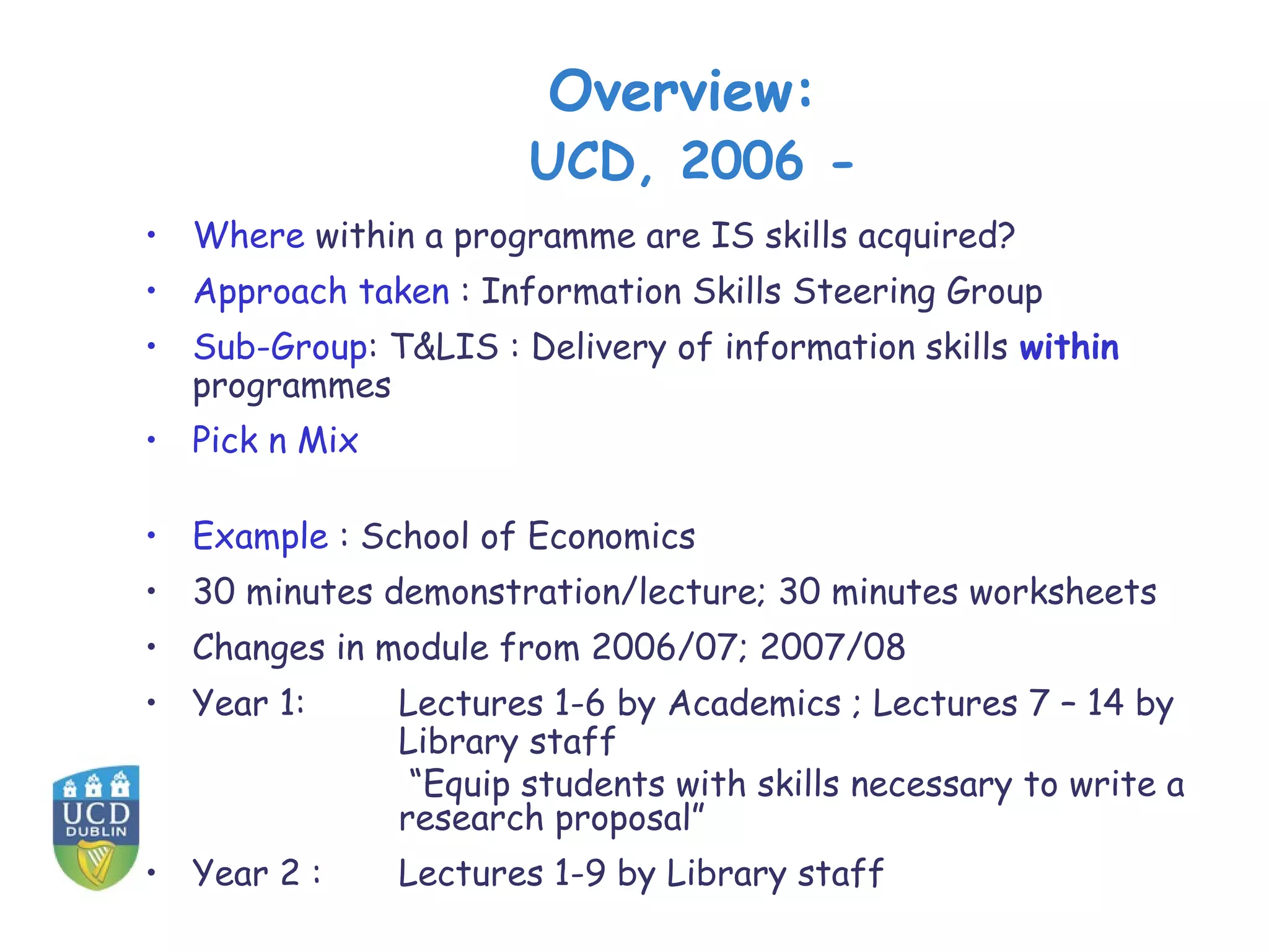 Overview:
                       UCD, 2006 -
• Where within a programme are IS skills acquired?
• Approach taken : Information Skills Steering Group
• Sub-Group: T&LIS : Delivery of information skills within
  programmes
• Pick n Mix

• Example : School of Economics
• 30 minutes demonstration/lecture; 30 minutes worksheets
• Changes in module from 2006/07; 2007/08
• Year 1:      Lectures 1-6 by Academics ; Lectures 7 – 14 by
               Library staff
                “Equip students with skills necessary to write a
               research proposal”
• Year 2 :     Lectures 1-9 by Library staff
 